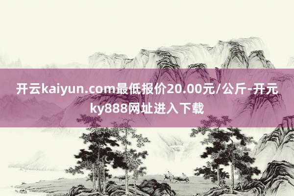 开云kaiyun.com最低报价20.00元/公斤-开元ky888网址进入下载