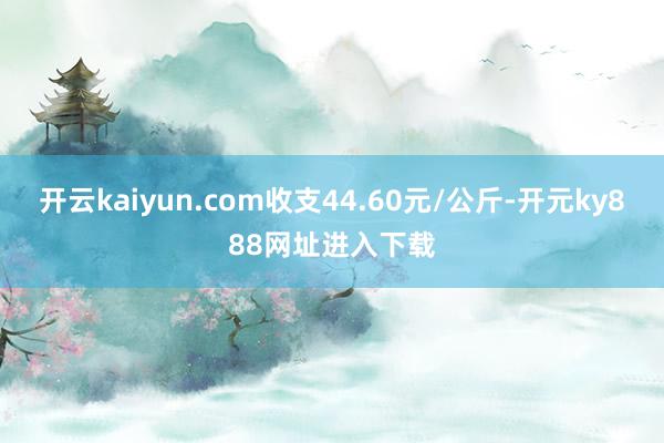 开云kaiyun.com收支44.60元/公斤-开元ky888网址进入下载