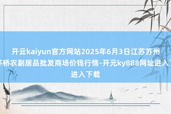 开云kaiyun官方网站2025年6月3日江苏苏州南环桥农副居品批发商场价钱行情-开元ky888网址进入下载