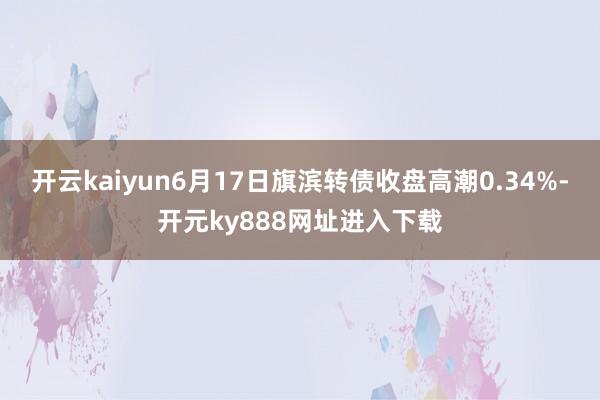 开云kaiyun6月17日旗滨转债收盘高潮0.34%-开元ky888网址进入下载
