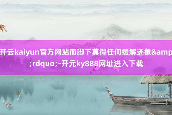 开云kaiyun官方网站而脚下莫得任何缓解迹象&rdquo;-开元ky888网址进入下载