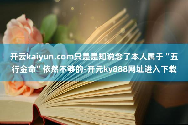 开云kaiyun.com只是是知说念了本人属于“五行金命”依然不够的-开元ky888网址进入下载