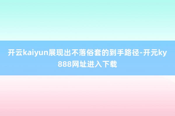 开云kaiyun展现出不落俗套的到手路径-开元ky888网址进入下载