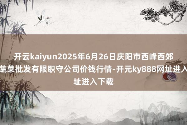 开云kaiyun2025年6月26日庆阳市西峰西郊瓜果蔬菜批发有限职守公司价钱行情-开元ky888网址进入下载