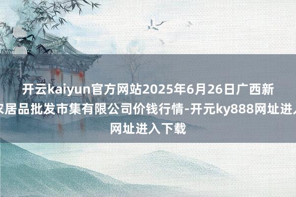 开云kaiyun官方网站2025年6月26日广西新柳邕农居品批发市集有限公司价钱行情-开元ky888网址进入下载