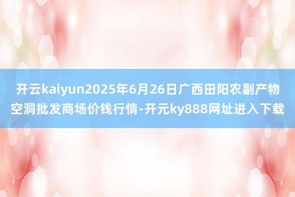 开云kaiyun2025年6月26日广西田阳农副产物空洞批发商场价钱行情-开元ky888网址进入下载