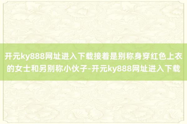 开元ky888网址进入下载接着是别称身穿红色上衣的女士和另别称小伙子-开元ky888网址进入下载