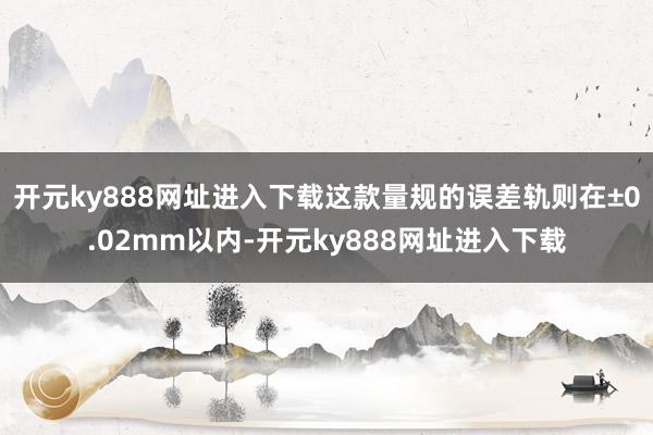 开元ky888网址进入下载这款量规的误差轨则在±0.02mm以内-开元ky888网址进入下载
