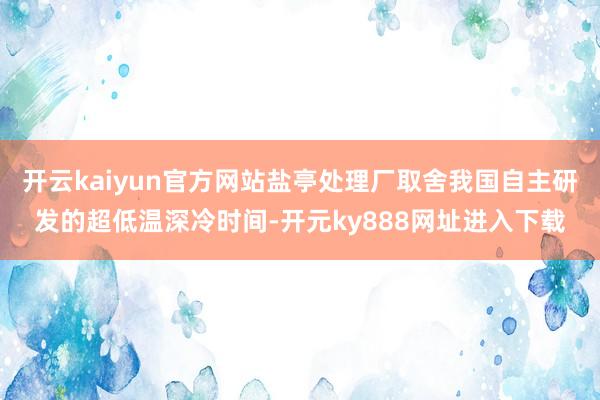 开云kaiyun官方网站盐亭处理厂取舍我国自主研发的超低温深冷时间-开元ky888网址进入下载