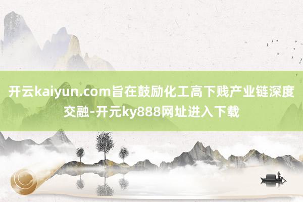 开云kaiyun.com旨在鼓励化工高下贱产业链深度交融-开元ky888网址进入下载
