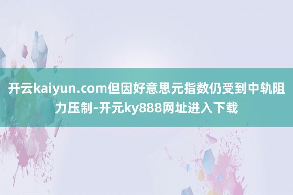 开云kaiyun.com但因好意思元指数仍受到中轨阻力压制-开元ky888网址进入下载