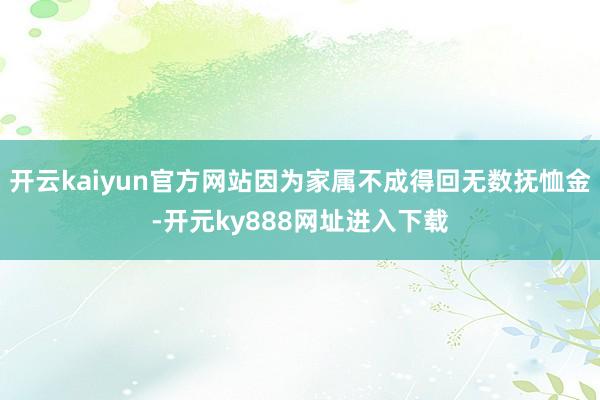 开云kaiyun官方网站因为家属不成得回无数抚恤金-开元ky888网址进入下载