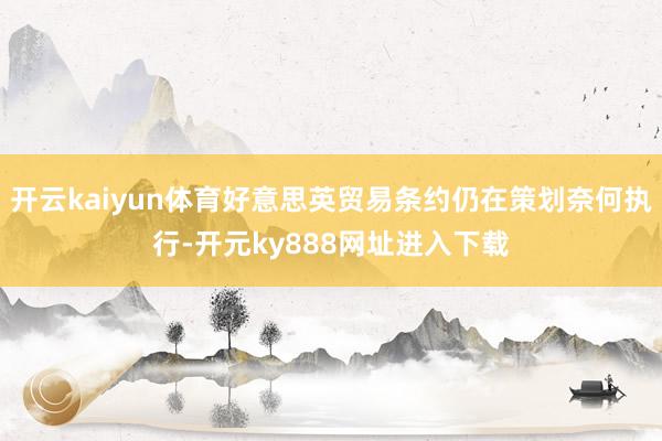 开云kaiyun体育好意思英贸易条约仍在策划奈何执行-开元ky888网址进入下载
