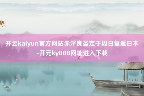 开云kaiyun官方网站　　赤泽良圣定于周日复返日本-开元ky888网址进入下载