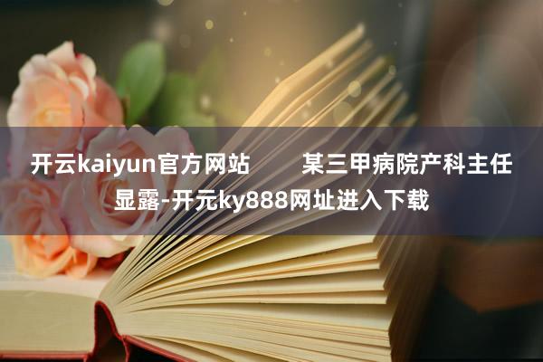 开云kaiyun官方网站        某三甲病院产科主任显露-开元ky888网址进入下载