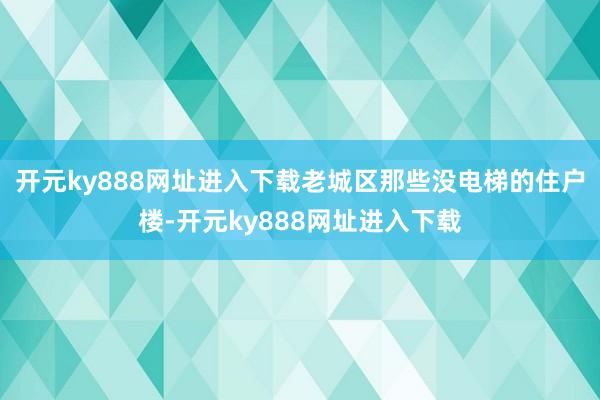 开元ky888网址进入下载老城区那些没电梯的住户楼-开元ky888网址进入下载