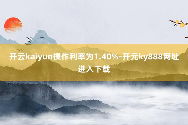 开云kaiyun操作利率为1.40%-开元ky888网址进入下载