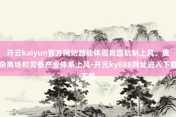 开云kaiyun官方网站越能体现我国轨制上风、庞杂商场和完备产业体系上风-开元ky888网址进入下载