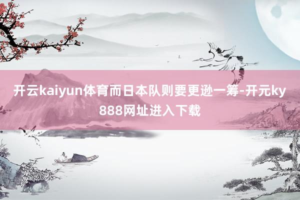 开云kaiyun体育而日本队则要更逊一筹-开元ky888网址进入下载