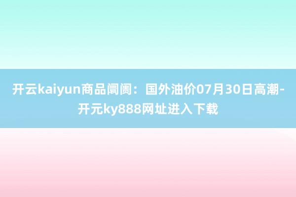 开云kaiyun商品阛阓：国外油价07月30日高潮-开元ky888网址进入下载