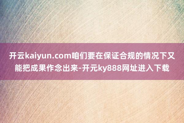 开云kaiyun.com咱们要在保证合规的情况下又能把成果作念出来-开元ky888网址进入下载