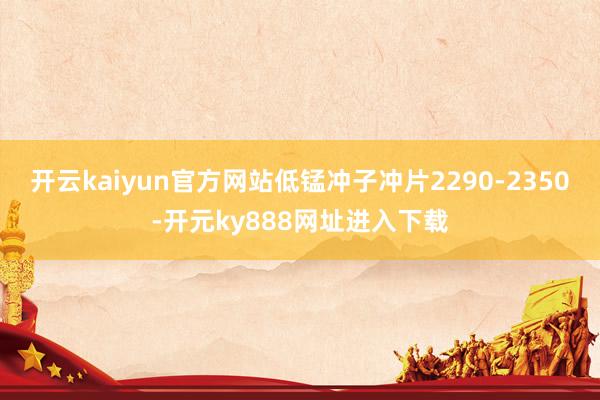 开云kaiyun官方网站低锰冲子冲片2290-2350-开元ky888网址进入下载