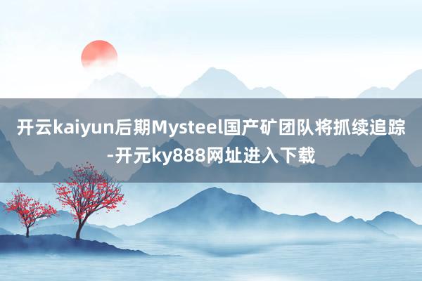 开云kaiyun后期Mysteel国产矿团队将抓续追踪-开元ky888网址进入下载