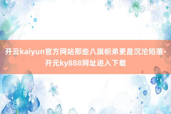 开云kaiyun官方网站那些八旗帜弟更是沉沦陷落-开元ky888网址进入下载