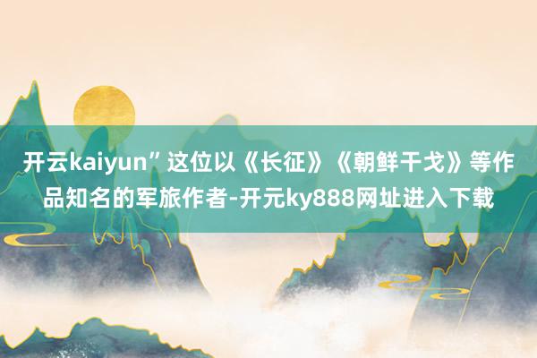 开云kaiyun”这位以《长征》《朝鲜干戈》等作品知名的军旅作者-开元ky888网址进入下载