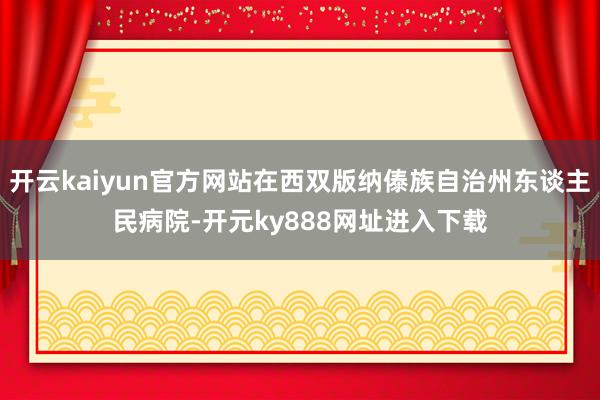 开云kaiyun官方网站在西双版纳傣族自治州东谈主民病院-开元ky888网址进入下载
