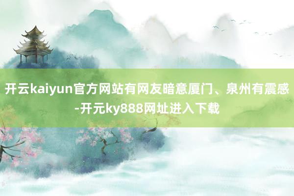 开云kaiyun官方网站有网友暗意厦门、泉州有震感-开元ky888网址进入下载