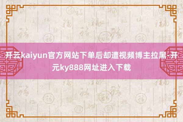 开云kaiyun官方网站下单后却遭视频博主拉黑-开元ky888网址进入下载