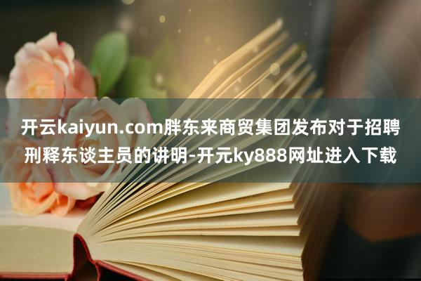 开云kaiyun.com胖东来商贸集团发布对于招聘刑释东谈主员的讲明-开元ky888网址进入下载