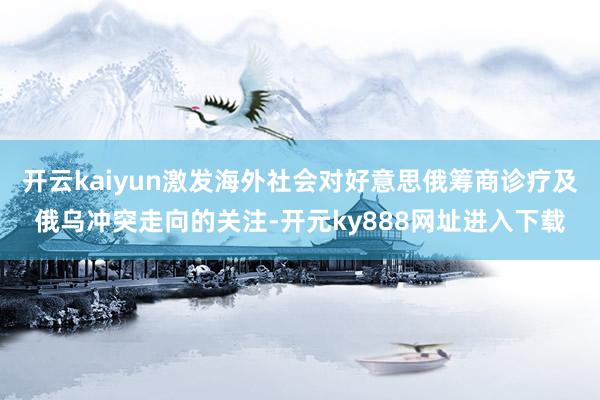 开云kaiyun激发海外社会对好意思俄筹商诊疗及俄乌冲突走向的关注-开元ky888网址进入下载