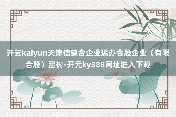 开云kaiyun天津信建合企业惩办合股企业（有限合股）建树-开元ky888网址进入下载