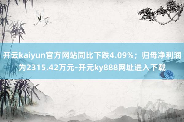 开云kaiyun官方网站同比下跌4.09%；归母净利润为2315.42万元-开元ky888网址进入下载