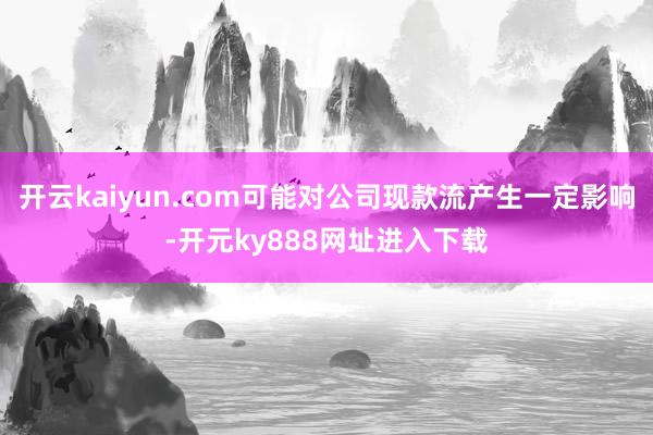 开云kaiyun.com可能对公司现款流产生一定影响-开元ky888网址进入下载