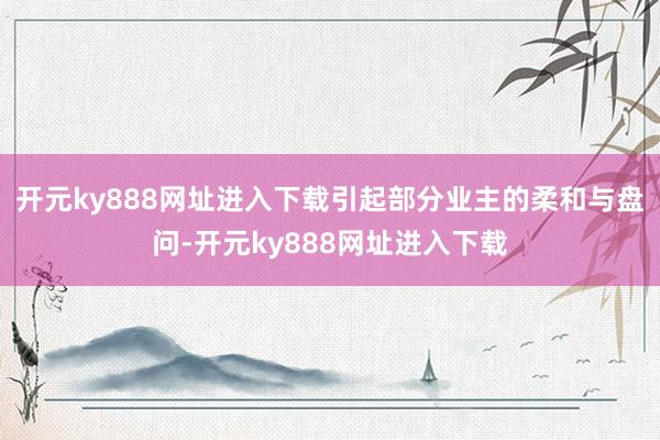 开元ky888网址进入下载引起部分业主的柔和与盘问-开元ky888网址进入下载