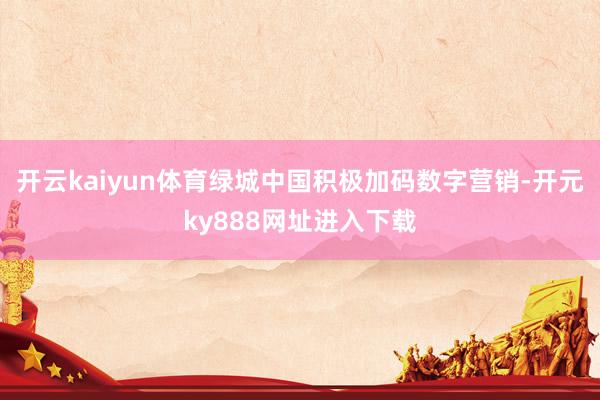 开云kaiyun体育绿城中国积极加码数字营销-开元ky888网址进入下载