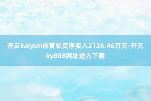 开云kaiyun体育融资净买入2126.46万元-开元ky888网址进入下载