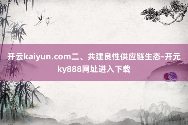 开云kaiyun.com　　二、共建良性供应链生态-开元ky888网址进入下载