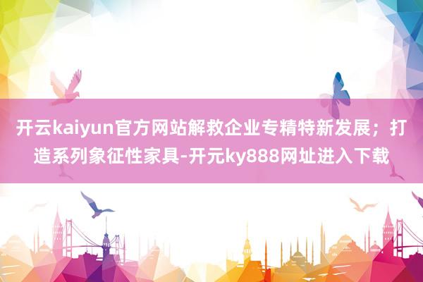 开云kaiyun官方网站解救企业专精特新发展；打造系列象征性家具-开元ky888网址进入下载
