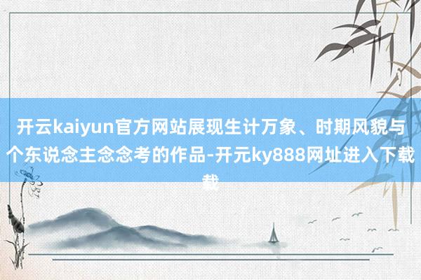 开云kaiyun官方网站展现生计万象、时期风貌与个东说念主念念考的作品-开元ky888网址进入下载