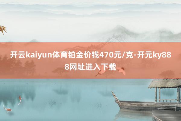 开云kaiyun体育铂金价钱470元/克-开元ky888网址进入下载