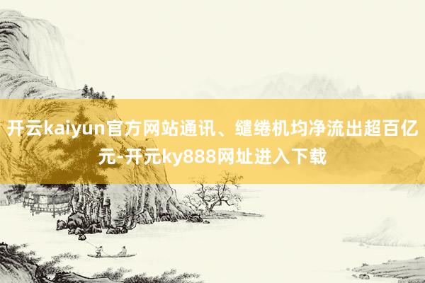 开云kaiyun官方网站通讯、缱绻机均净流出超百亿元-开元ky888网址进入下载