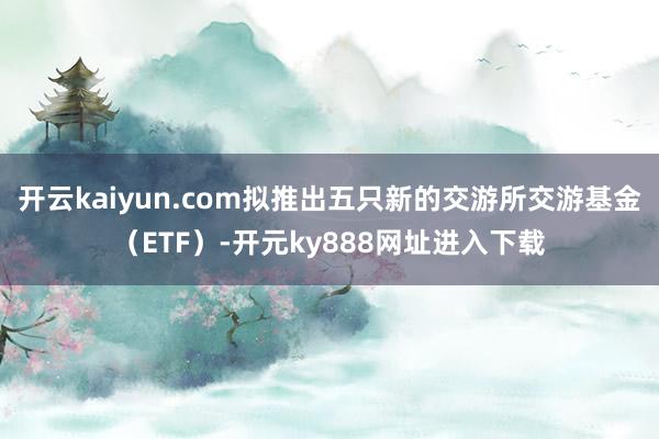 开云kaiyun.com拟推出五只新的交游所交游基金（ETF）-开元ky888网址进入下载