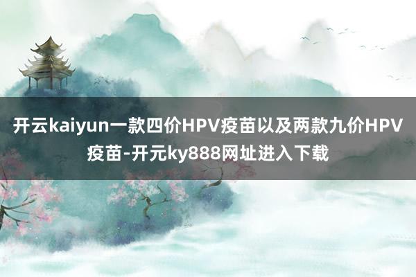 开云kaiyun一款四价HPV疫苗以及两款九价HPV疫苗-开元ky888网址进入下载