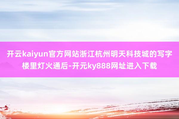 开云kaiyun官方网站浙江杭州明天科技城的写字楼里灯火通后-开元ky888网址进入下载