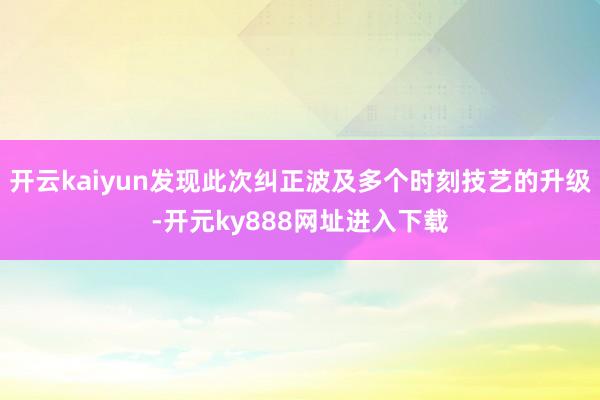 开云kaiyun发现此次纠正波及多个时刻技艺的升级-开元ky888网址进入下载