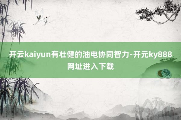 开云kaiyun有壮健的油电协同智力-开元ky888网址进入下载
